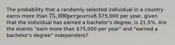 The probability that a randomly selected individual in a country earns more than​ 75,000 per year is 8.5​%. The probability that a randomly selected individual in the country earns more than​75,000 per​ year, given that the individual has earned a​ bachelor's degree, is 21.5​%. Are the events​ "earn more than​ 75,000 per​ year" and​ "earned a​ bachelor's degree"​ independent?