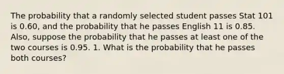 The probability that a randomly selected student passes Stat 101 is 0.60, and the probability that he passes English 11 is 0.85. Also, suppose the probability that he passes at least one of the two courses is 0.95. 1. What is the probability that he passes both courses?