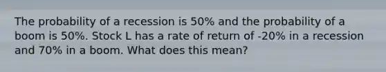 The probability of a recession is 50% and the probability of a boom is 50%. Stock L has a rate of return of -20% in a recession and 70% in a boom. What does this mean?