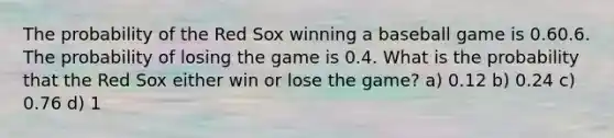 The probability of the Red Sox winning a baseball game is 0.60.6. The probability of losing the game is 0.4. What is the probability that the Red Sox either win or lose the game? a) 0.12 b) 0.24 c) 0.76 d) 1