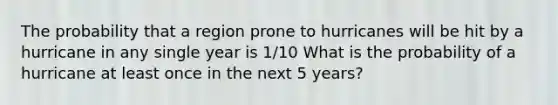 The probability that a region prone to hurricanes will be hit by a hurricane in any single year is 1/10 What is the probability of a hurricane at least once in the next 5​ years?