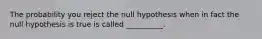 The probability you reject the null hypothesis when in fact the null hypothesis is true is called __________.