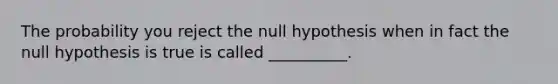 The probability you reject the null hypothesis when in fact the null hypothesis is true is called __________.