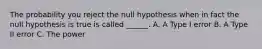 The probability you reject the null hypothesis when in fact the null hypothesis is true is called ______. A. A Type I error B. A Type II error C. The power