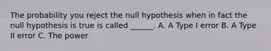 The probability you reject the null hypothesis when in fact the null hypothesis is true is called ______. A. A Type I error B. A Type II error C. The power