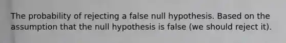 The probability of rejecting a false null hypothesis. Based on the assumption that the null hypothesis is false (we should reject it).