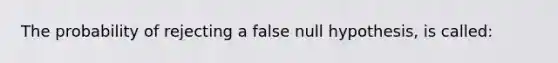 The probability of rejecting a false null hypothesis, is called: