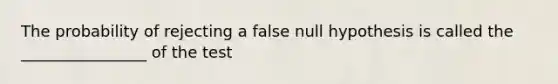 The probability of rejecting a false null hypothesis is called the ________________ of the test