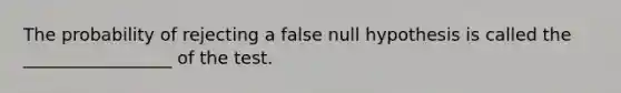 The probability of rejecting a false null hypothesis is called the _________________ of the test.