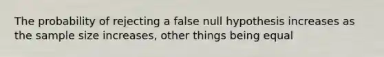 The probability of rejecting a false null hypothesis increases as the sample size increases, other things being equal