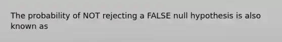 The probability of NOT rejecting a FALSE null hypothesis is also known as