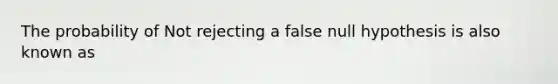 The probability of Not rejecting a false null hypothesis is also known as