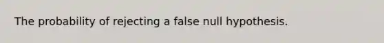 The probability of rejecting a false null hypothesis.