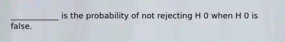 ____________ is the probability of not rejecting H 0 when H 0 is false.