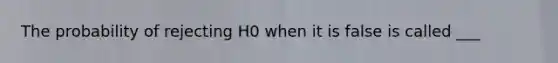 The probability of rejecting H0 when it is false is called ___