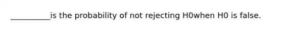 __________is the probability of not rejecting H0when H0 is false.