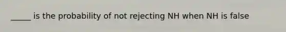 _____ is the probability of not rejecting NH when NH is false