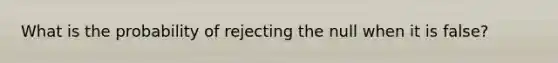 What is the probability of rejecting the null when it is false?