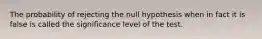 The probability of rejecting the null hypothesis when in fact it is false is called the significance level of the test.