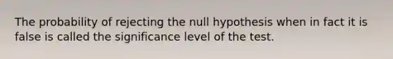 The probability of rejecting the null hypothesis when in fact it is false is called the significance level of the test.