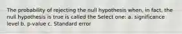 The probability of rejecting the null hypothesis when, in fact, the null hypothesis is true is called the Select one: a. significance level b. p-value c. Standard error