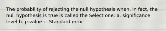 The probability of rejecting the null hypothesis when, in fact, the null hypothesis is true is called the Select one: a. significance level b. p-value c. Standard error