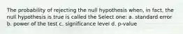 ﻿The probability of rejecting the null hypothesis when, in fact, the null hypothesis is true is called the Select one: a. standard error b. power of the test c. significance level d. p-value