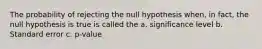 The probability of rejecting the null hypothesis when, in fact, the null hypothesis is true is called the a. significance level b. Standard error c. p-value