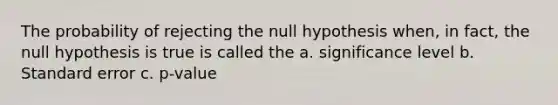 The probability of rejecting the null hypothesis when, in fact, the null hypothesis is true is called the a. significance level b. Standard error c. p-value