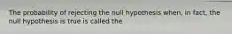 The probability of rejecting the null hypothesis when, in fact, the null hypothesis is true is called the