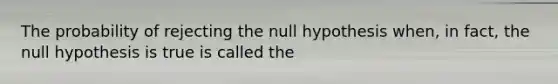 The probability of rejecting the null hypothesis when, in fact, the null hypothesis is true is called the