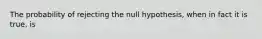 The probability of rejecting the null hypothesis, when in fact it is true, is