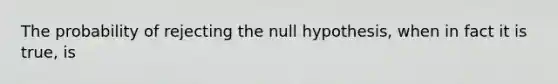 The probability of rejecting the null hypothesis, when in fact it is true, is