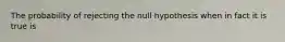 The probability of rejecting the null hypothesis when in fact it is true is