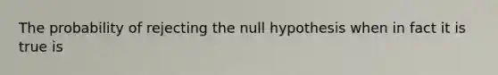 The probability of rejecting the null hypothesis when in fact it is true is