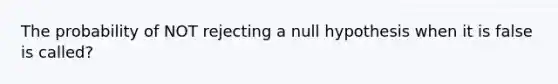 The probability of NOT rejecting a null hypothesis when it is false is called?