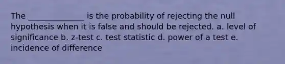 The ______________ is the probability of rejecting the null hypothesis when it is false and should be rejected. a. level of significance b. z-test c. test statistic d. power of a test e. incidence of difference