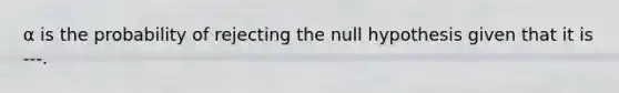 α is the probability of rejecting the null hypothesis given that it is ---.