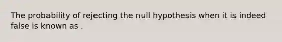 The probability of rejecting the null hypothesis when it is indeed false is known as .