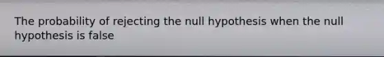 The probability of rejecting the null hypothesis when the null hypothesis is false