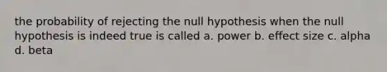 the probability of rejecting the null hypothesis when the null hypothesis is indeed true is called a. power b. effect size c. alpha d. beta