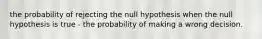 the probability of rejecting the null hypothesis when the null hypothesis is true - the probability of making a wrong decision.