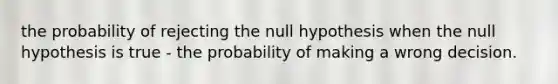 the probability of rejecting the null hypothesis when the null hypothesis is true - the probability of making a wrong decision.