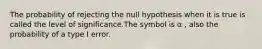 The probability of rejecting the null hypothesis when it is true is called the level of significance.The symbol is α , also the probability of a type I error.