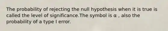 The probability of rejecting the null hypothesis when it is true is called the level of significance.The symbol is α , also the probability of a type I error.