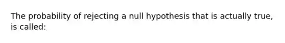 The probability of rejecting a null hypothesis that is actually true, is called: