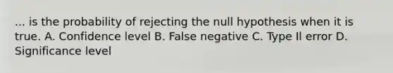 ... is the probability of rejecting the null hypothesis when it is true. A. Confidence level B. False negative C. Type Il error D. Significance level