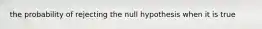 the probability of rejecting the null hypothesis when it is true