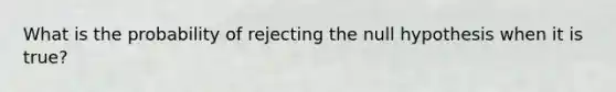 What is the probability of rejecting the null hypothesis when it is true?