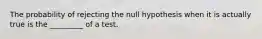 The probability of rejecting the null hypothesis when it is actually true is the _________ of a test.